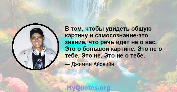 В том, чтобы увидеть общую картину и самосознание-это знание, что речь идет не о вас. Это о большой картине. Это не о тебе. Это не. Это не о тебе.