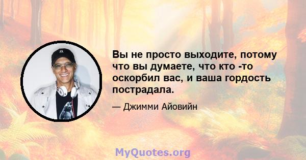 Вы не просто выходите, потому что вы думаете, что кто -то оскорбил вас, и ваша гордость пострадала.