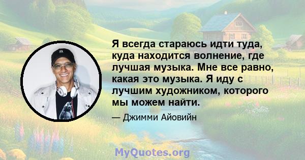 Я всегда стараюсь идти туда, куда находится волнение, где лучшая музыка. Мне все равно, какая это музыка. Я иду с лучшим художником, которого мы можем найти.