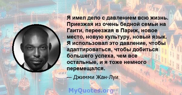 Я имел дело с давлением всю жизнь. Приезжая из очень бедной семьи на Гаити, переезжая в Париж, новое место, новую культуру, новый язык. Я использовал это давление, чтобы адаптироваться, чтобы добиться большего успеха,