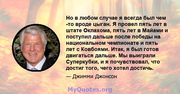 Но в любом случае я всегда был чем -то вроде цыган. Я провел пять лет в штате Оклахома, пять лет в Майами и поступил дальше после победы на национальном чемпионате и пять лет с Ковбоями. Итак, я был готов двигаться