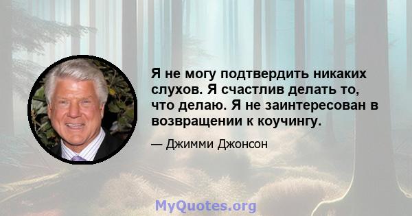 Я не могу подтвердить никаких слухов. Я счастлив делать то, что делаю. Я не заинтересован в возвращении к коучингу.