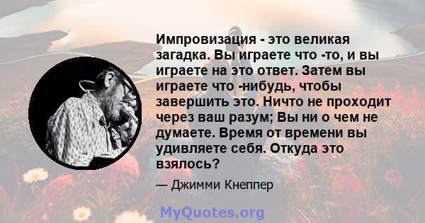 Импровизация - это великая загадка. Вы играете что -то, и вы играете на это ответ. Затем вы играете что -нибудь, чтобы завершить это. Ничто не проходит через ваш разум; Вы ни о чем не думаете. Время от времени вы