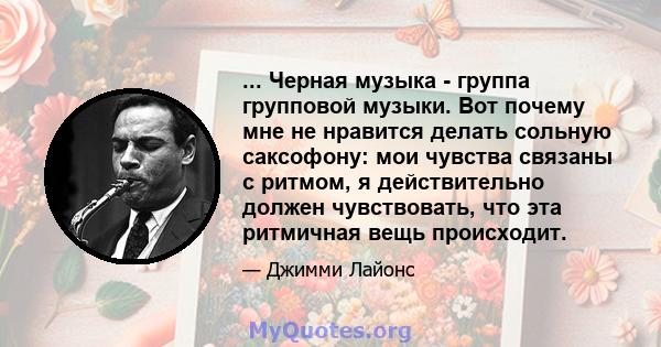 ... Черная музыка - группа групповой музыки. Вот почему мне не нравится делать сольную саксофону: мои чувства связаны с ритмом, я действительно должен чувствовать, что эта ритмичная вещь происходит.