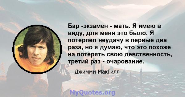 Бар -экзамен - мать. Я имею в виду, для меня это было. Я потерпел неудачу в первые два раза, но я думаю, что это похоже на потерять свою девственность, третий раз - очарование.