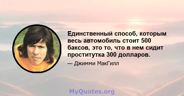 Единственный способ, которым весь автомобиль стоит 500 баксов, это то, что в нем сидит проститутка 300 долларов.