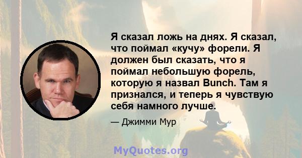 Я сказал ложь на днях. Я сказал, что поймал «кучу» форели. Я должен был сказать, что я поймал небольшую форель, которую я назвал Bunch. Там я признался, и теперь я чувствую себя намного лучше.