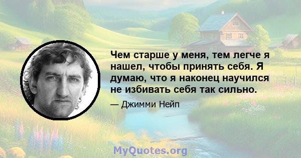 Чем старше у меня, тем легче я нашел, чтобы принять себя. Я думаю, что я наконец научился не избивать себя так сильно.