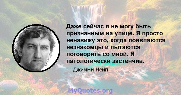 Даже сейчас я не могу быть признанным на улице. Я просто ненавижу это, когда появляются незнакомцы и пытаются поговорить со мной. Я патологически застенчив.