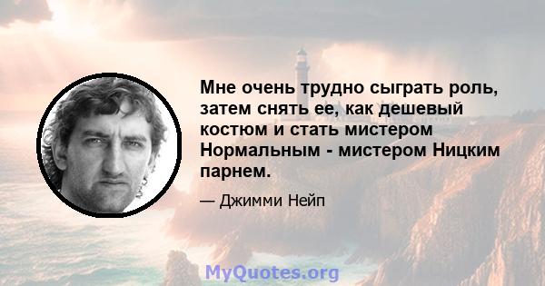 Мне очень трудно сыграть роль, затем снять ее, как дешевый костюм и стать мистером Нормальным - мистером Ницким парнем.