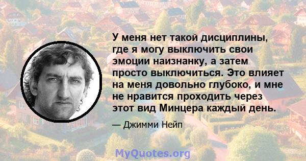 У меня нет такой дисциплины, где я могу выключить свои эмоции наизнанку, а затем просто выключиться. Это влияет на меня довольно глубоко, и мне не нравится проходить через этот вид Минцера каждый день.