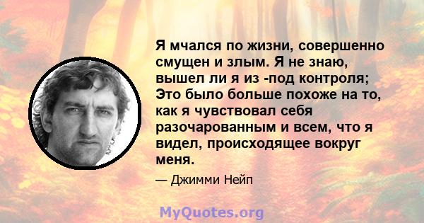 Я мчался по жизни, совершенно смущен и злым. Я не знаю, вышел ли я из -под контроля; Это было больше похоже на то, как я чувствовал себя разочарованным и всем, что я видел, происходящее вокруг меня.