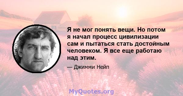 Я не мог понять вещи. Но потом я начал процесс цивилизации сам и пытаться стать достойным человеком. Я все еще работаю над этим.