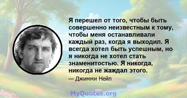 Я перешел от того, чтобы быть совершенно неизвестным к тому, чтобы меня останавливали каждый раз, когда я выходил. Я всегда хотел быть успешным, но я никогда не хотел стать знаменитостью. Я никогда, никогда не жаждал