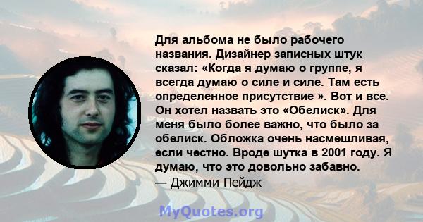 Для альбома не было рабочего названия. Дизайнер записных штук сказал: «Когда я думаю о группе, я всегда думаю о силе и силе. Там есть определенное присутствие ». Вот и все. Он хотел назвать это «Обелиск». Для меня было