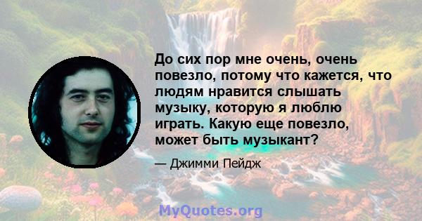 До сих пор мне очень, очень повезло, потому что кажется, что людям нравится слышать музыку, которую я люблю играть. Какую еще повезло, может быть музыкант?