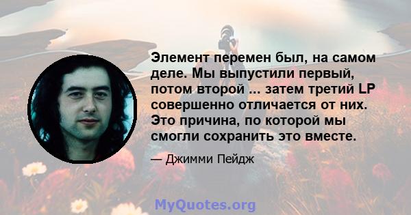 Элемент перемен был, на самом деле. Мы выпустили первый, потом второй ... затем третий LP совершенно отличается от них. Это причина, по которой мы смогли сохранить это вместе.