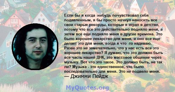 Если бы я когда -нибудь почувствовал себя подавленным, я бы просто начнул наносить все свои старые рекорды, которые я играл в детстве, потому что все это действительно подняло меня, а затем все еще подняло меня в другие 