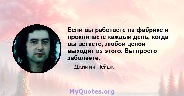 Если вы работаете на фабрике и проклинаете каждый день, когда вы встаете, любой ценой выходит из этого. Вы просто заболеете.