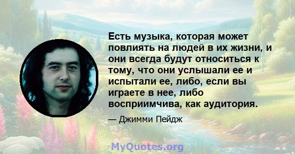 Есть музыка, которая может повлиять на людей в их жизни, и они всегда будут относиться к тому, что они услышали ее и испытали ее, либо, если вы играете в нее, либо восприимчива, как аудитория.