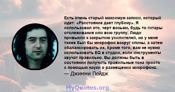 Есть очень старый максимум записи, который идет: «Расстояние дает глубину». Я использовал это, черт возьми, будь то гитары отслеживания или всю группу. Люди привыкли к закрытию усилителей, но у меня также был бы