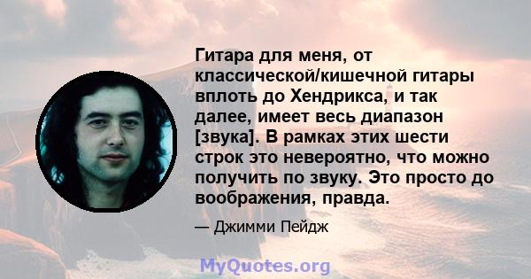 Гитара для меня, от классической/кишечной гитары вплоть до Хендрикса, и так далее, имеет весь диапазон [звука]. В рамках этих шести строк это невероятно, что можно получить по звуку. Это просто до воображения, правда.