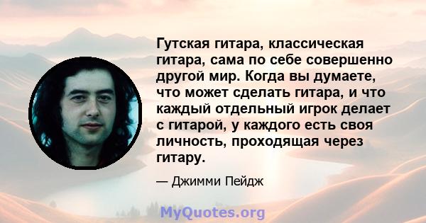 Гутская гитара, классическая гитара, сама по себе совершенно другой мир. Когда вы думаете, что может сделать гитара, и что каждый отдельный игрок делает с гитарой, у каждого есть своя личность, проходящая через гитару.