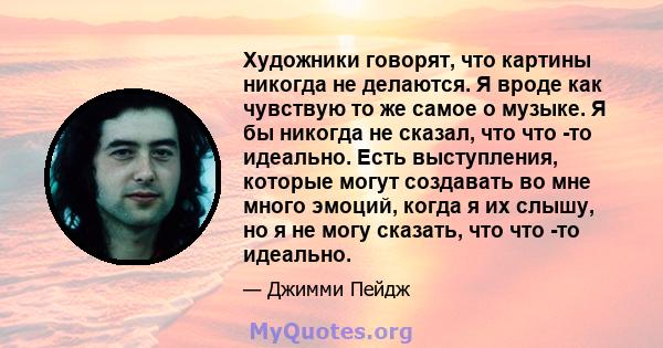 Художники говорят, что картины никогда не делаются. Я вроде как чувствую то же самое о музыке. Я бы никогда не сказал, что что -то идеально. Есть выступления, которые могут создавать во мне много эмоций, когда я их