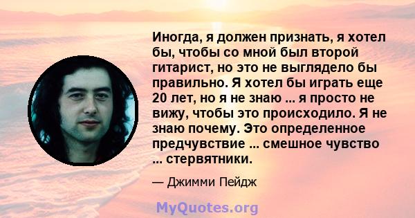 Иногда, я должен признать, я хотел бы, чтобы со мной был второй гитарист, но это не выглядело бы правильно. Я хотел бы играть еще 20 лет, но я не знаю ... я просто не вижу, чтобы это происходило. Я не знаю почему. Это