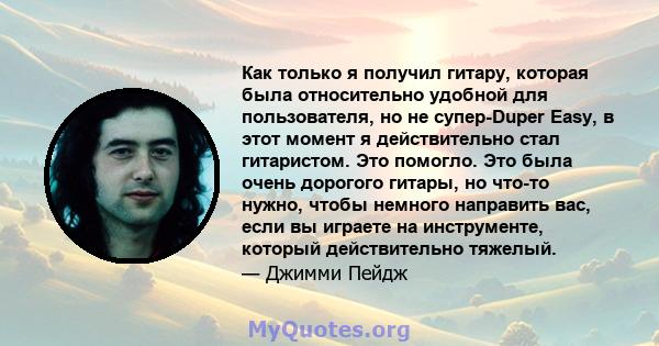 Как только я получил гитару, которая была относительно удобной для пользователя, но не супер-Duper Easy, в этот момент я действительно стал гитаристом. Это помогло. Это была очень дорогого гитары, но что-то нужно, чтобы 