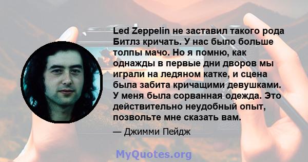 Led Zeppelin не заставил такого рода Битлз кричать. У нас было больше толпы мачо. Но я помню, как однажды в первые дни дворов мы играли на ледяном катке, и сцена была забита кричащими девушками. У меня была сорванная