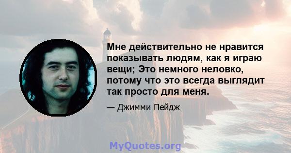 Мне действительно не нравится показывать людям, как я играю вещи; Это немного неловко, потому что это всегда выглядит так просто для меня.