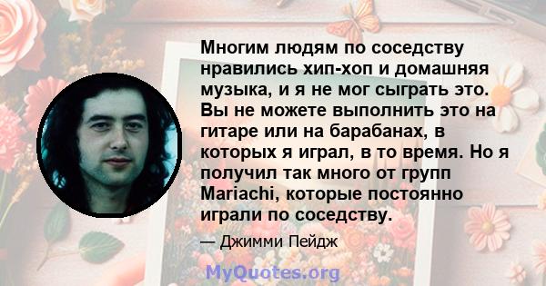 Многим людям по соседству нравились хип-хоп и домашняя музыка, и я не мог сыграть это. Вы не можете выполнить это на гитаре или на барабанах, в которых я играл, в то время. Но я получил так много от групп Mariachi,