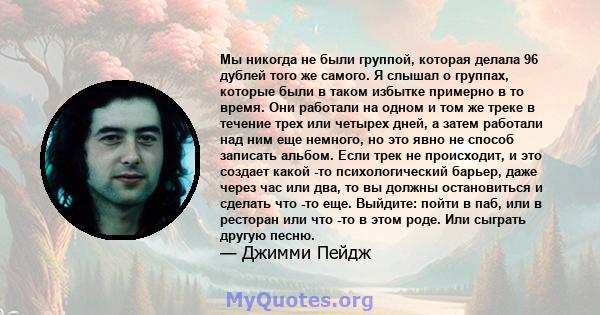 Мы никогда не были группой, которая делала 96 дублей того же самого. Я слышал о группах, которые были в таком избытке примерно в то время. Они работали на одном и том же треке в течение трех или четырех дней, а затем