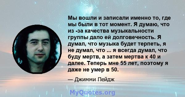 Мы вошли и записали именно то, где мы были в тот момент. Я думаю, что из -за качества музыкальности группы дало ей долговечность. Я думал, что музыка будет терпеть, я не думал, что ... я всегда думал, что буду мертв, а