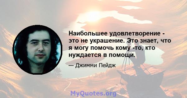 Наибольшее удовлетворение - это не украшение. Это знает, что я могу помочь кому -то, кто нуждается в помощи.