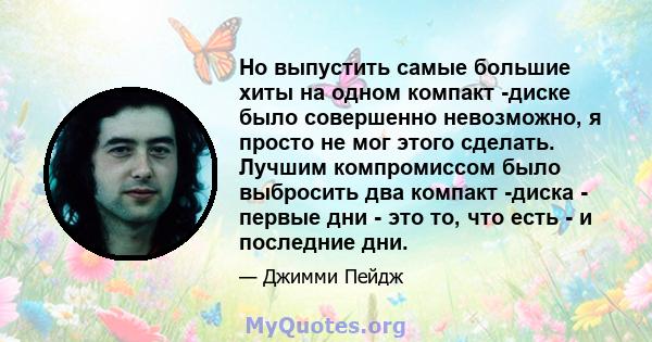 Но выпустить самые большие хиты на одном компакт -диске было совершенно невозможно, я просто не мог этого сделать. Лучшим компромиссом было выбросить два компакт -диска - первые дни - это то, что есть - и последние дни.