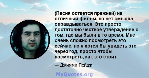 (Песня остается прежней) не отличный фильм, но нет смысла оправдываться. Это просто достаточно честное утверждение о том, где мы были в то время. Мне очень сложно посмотреть это сейчас, но я хотел бы увидеть это через