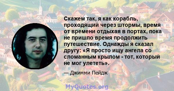 Скажем так, я как корабль, проходящий через штормы, время от времени отдыхая в портах, пока не пришло время продолжить путешествие. Однажды я сказал другу: «Я просто ищу ангела со сломанным крылом - тот, который не мог