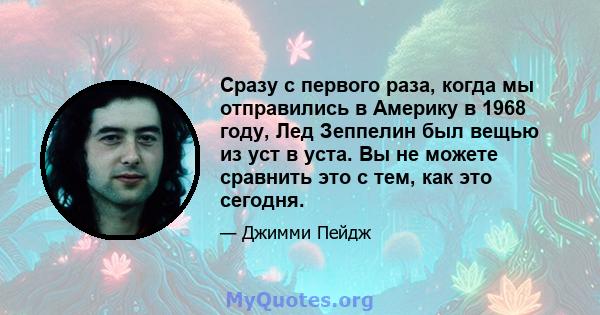 Сразу с первого раза, когда мы отправились в Америку в 1968 году, Лед Зеппелин был вещью из уст в уста. Вы не можете сравнить это с тем, как это сегодня.