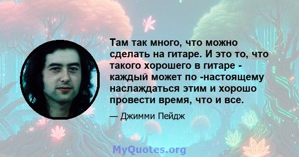 Там так много, что можно сделать на гитаре. И это то, что такого хорошего в гитаре - каждый может по -настоящему наслаждаться этим и хорошо провести время, что и все.