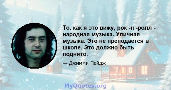 То, как я это вижу, рок -н -ролл - народная музыка. Уличная музыка. Это не преподается в школе. Это должно быть поднято.