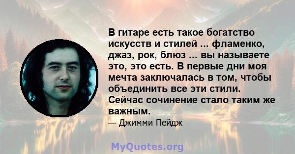 В гитаре есть такое богатство искусств и стилей ... фламенко, джаз, рок, блюз ... вы называете это, это есть. В первые дни моя мечта заключалась в том, чтобы объединить все эти стили. Сейчас сочинение стало таким же