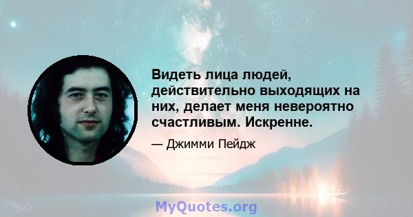 Видеть лица людей, действительно выходящих на них, делает меня невероятно счастливым. Искренне.