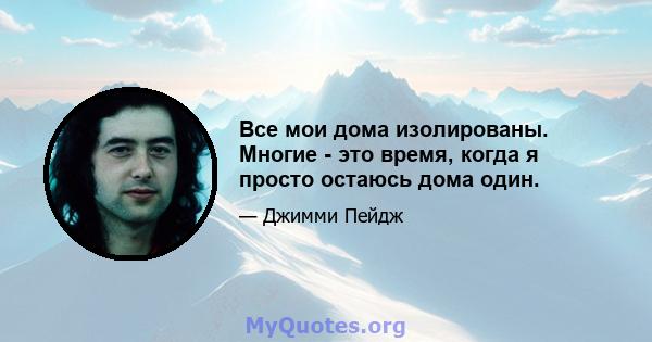 Все мои дома изолированы. Многие - это время, когда я просто остаюсь дома один.