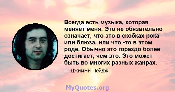 Всегда есть музыка, которая меняет меня. Это не обязательно означает, что это в скобках рока или блюза, или что -то в этом роде. Обычно это гораздо более достигает, чем это. Это может быть во многих разных жанрах.