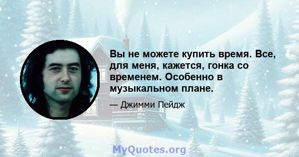 Вы не можете купить время. Все, для меня, кажется, гонка со временем. Особенно в музыкальном плане.