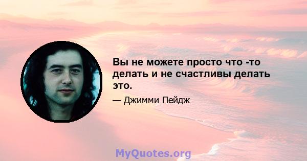 Вы не можете просто что -то делать и не счастливы делать это.