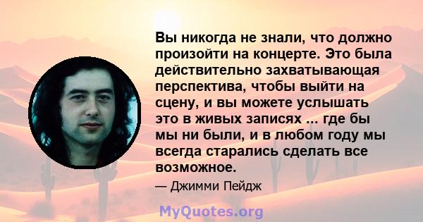 Вы никогда не знали, что должно произойти на концерте. Это была действительно захватывающая перспектива, чтобы выйти на сцену, и вы можете услышать это в живых записях ... где бы мы ни были, и в любом году мы всегда