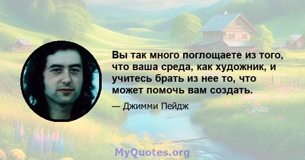 Вы так много поглощаете из того, что ваша среда, как художник, и учитесь брать из нее то, что может помочь вам создать.